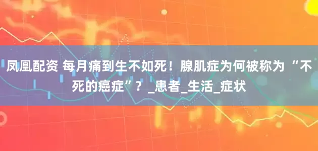 凤凰配资 每月痛到生不如死！腺肌症为何被称为 “不死的癌症”？_患者_生活_症状