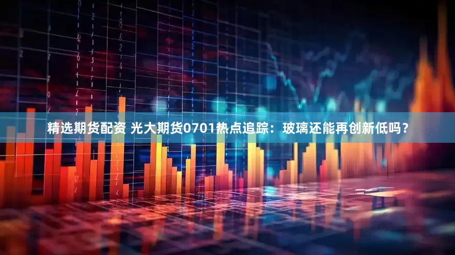 精选期货配资 光大期货0701热点追踪：玻璃还能再创新低吗？