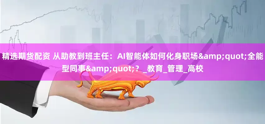 精选期货配资 从助教到班主任：AI智能体如何化身职场&quot;全能型同事&quot;？_教育_管理_高校