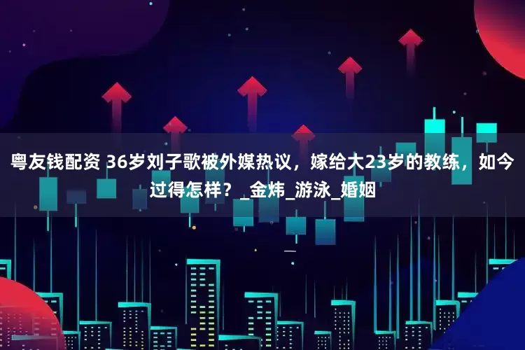 粤友钱配资 36岁刘子歌被外媒热议，嫁给大23岁的教练，如今过得怎样？_金炜_游泳_婚姻