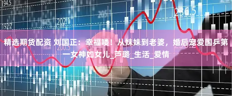 精选期货配资 刘国正：幸福喽！从妺妹到老婆，婚后宠爱国乒第一女神如女儿_芦璐_生活_爱情