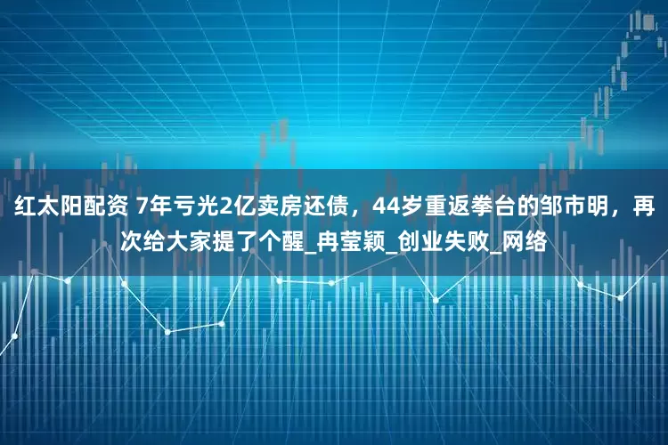 红太阳配资 7年亏光2亿卖房还债，44岁重返拳台的邹市明，再次给大家提了个醒_冉莹颖_创业失败_网络