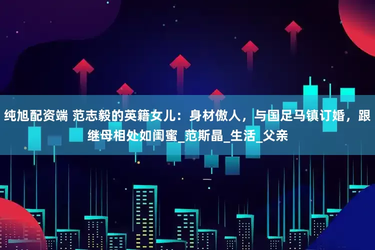 纯旭配资端 范志毅的英籍女儿：身材傲人，与国足马镇订婚，跟继母相处如闺蜜_范斯晶_生活_父亲