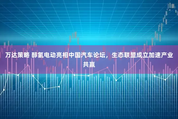 万达策略 醇氢电动亮相中国汽车论坛，生态联盟成立加速产业共赢
