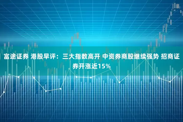 富途证券 港股早评：三大指数高开 中资券商股继续强势 招商证券开涨近15%