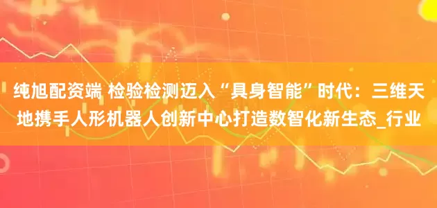 纯旭配资端 检验检测迈入“具身智能”时代：三维天地携手人形机器人创新中心打造数智化新生态_行业