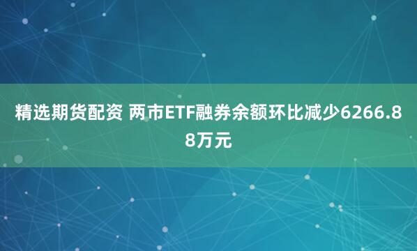 精选期货配资 两市ETF融券余额环比减少6266.88万元