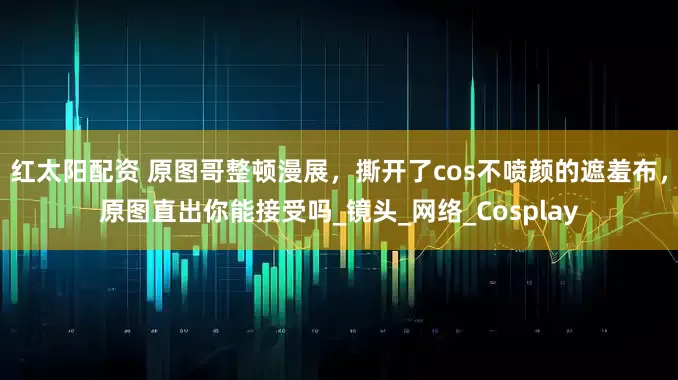 红太阳配资 原图哥整顿漫展，撕开了cos不喷颜的遮羞布，原图直出你能接受吗_镜头_网络_Cosplay