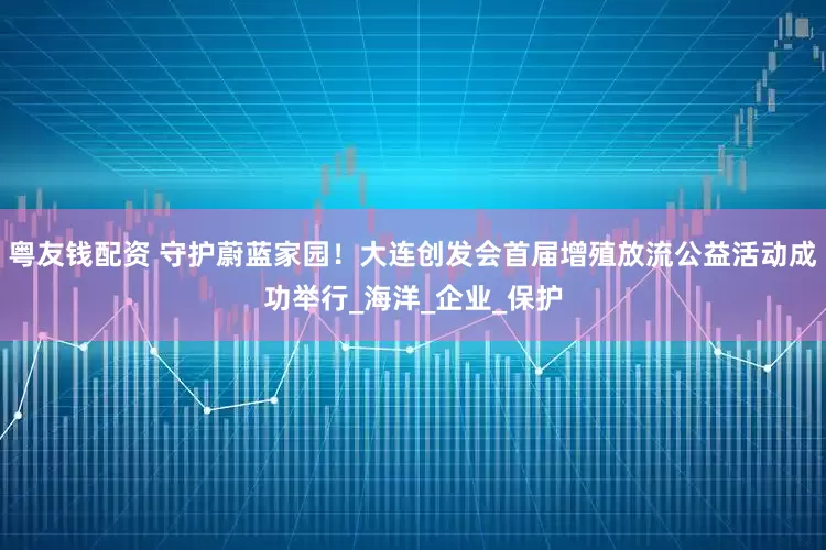 粤友钱配资 守护蔚蓝家园！大连创发会首届增殖放流公益活动成功举行_海洋_企业_保护