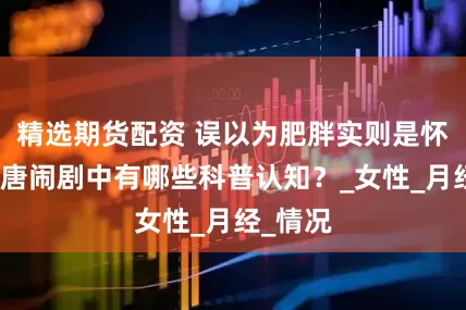 精选期货配资 误以为肥胖实则是怀孕，荒唐闹剧中有哪些科普认知？_女性_月经_情况