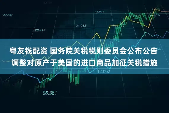 粤友钱配资 国务院关税税则委员会公布公告 调整对原产于美国的进口商品加征关税措施