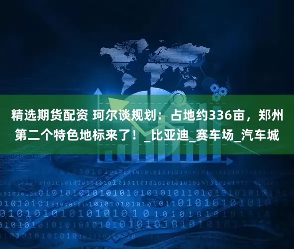精选期货配资 珂尔谈规划：占地约336亩，郑州第二个特色地标来了！_比亚迪_赛车场_汽车城
