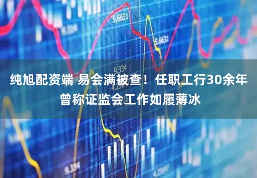 纯旭配资端 易会满被查！任职工行30余年 曾称证监会工作如履薄冰