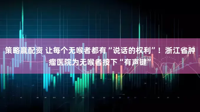 策略赢配资 让每个无喉者都有“说话的权利”！浙江省肿瘤医院为无喉者按下“有声键”