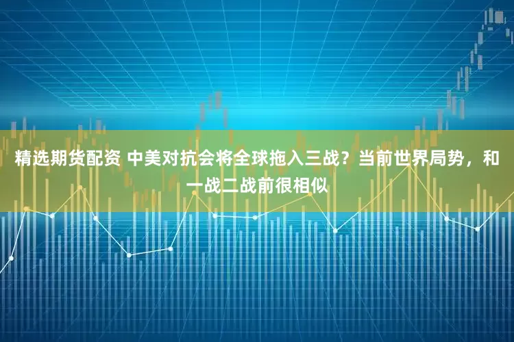 精选期货配资 中美对抗会将全球拖入三战？当前世界局势，和一战二战前很相似
