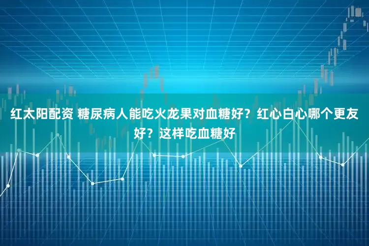 红太阳配资 糖尿病人能吃火龙果对血糖好？红心白心哪个更友好？这样吃血糖好