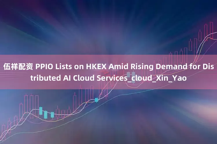 伍祥配资 PPIO Lists on HKEX Amid Rising Demand for Distributed AI Cloud Services_cloud_Xin_Yao