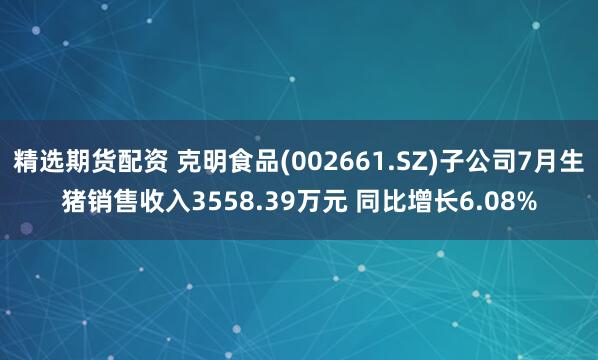 精选期货配资 克明食品(002661.SZ)子公司7月生猪销售收入3558.39万元 同比增长6.08%