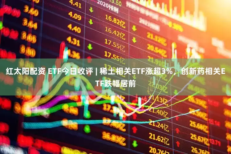 红太阳配资 ETF今日收评 | 稀土相关ETF涨超3%，创新药相关ETF跌幅居前