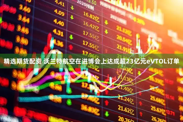 精选期货配资 沃兰特航空在进博会上达成超23亿元eVTOL订单