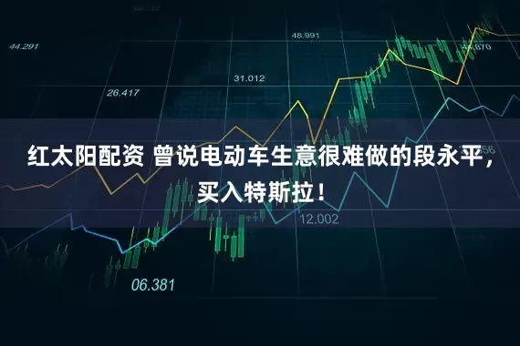 红太阳配资 曾说电动车生意很难做的段永平，买入特斯拉！