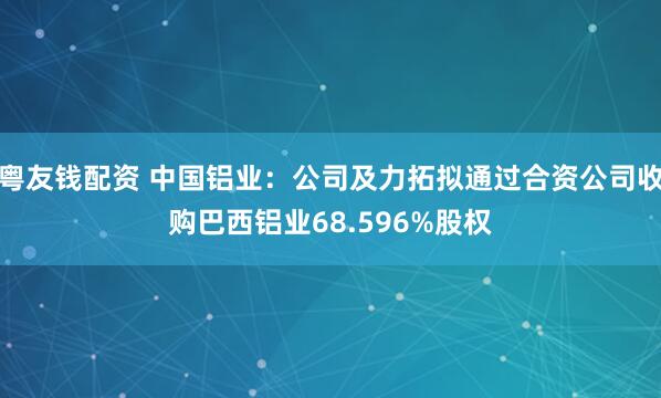 粤友钱配资 中国铝业：公司及力拓拟通过合资公司收购巴西铝业68.596%股权
