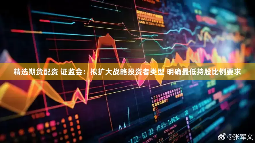 精选期货配资 证监会：拟扩大战略投资者类型 明确最低持股比例要求