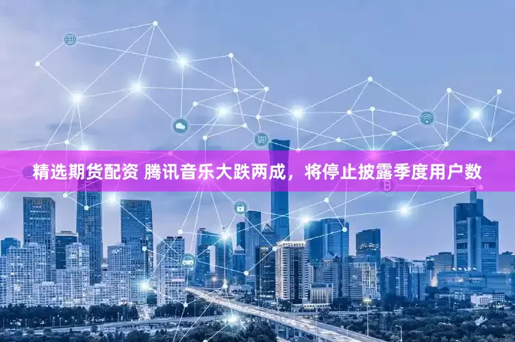 精选期货配资 腾讯音乐大跌两成，将停止披露季度用户数