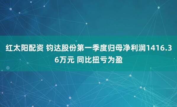 红太阳配资 钧达股份第一季度归母净利润1416.36万元 同比扭亏为盈