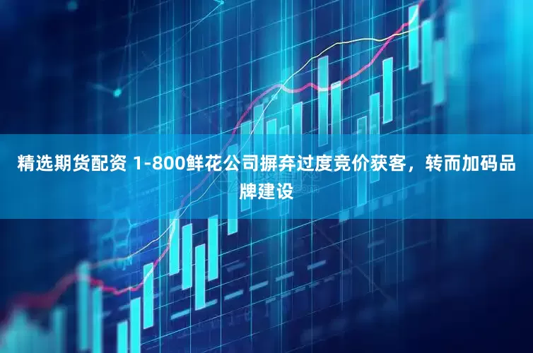 精选期货配资 1-800鲜花公司摒弃过度竞价获客，转而加码品牌建设